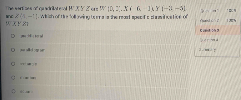 The vertices of quadrilateral W X Y Z are W(0,0), X(-6,-1), Y(-3,-5), 
and Z(4,-1). Which of the following terms is the most specific classification of
W X Y Z?
quadrilateral
parallelogram
rectangle
rhombus
square