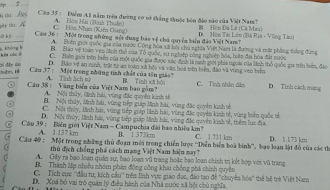 ớp_
ài thi:
Câu 35 : Điểm A1 nằm trên đường cơ sở thẳng thuộc hòn đảo nào của Việt Nam?
A. Hòn Hài (Bình Thuận) B. Hòn Đá Lẻ (Cà Mau)
gày thị
C. Hòn Nhan (Kiên Giang) D. Hòn Tài Lớn (Bà Rịa - Vũng Tàu)
ữ ký_
Câu 36 : Một trong những nội dung bảo vệ chủ quyền biển đảo Việt Nam?
A Biên giới quốc gia của nước Công hòa xã hội chủ nghĩa Việt Nam là đường và mặt phẳng thắng đứng
g, không b B. Bảo vệ toàn vẹn lãnh thổ của Tổ quốc, sự nghiệp công nghiệp hóa, hiện đại hóa đất nước
kín các ô C. Biên giới trên biển của một quốc gia được xác định là ranh giới phía ngoài của lãnh thổ quốc gia trên biển, đảo
ới đây ứn D. Bảo vệ an ninh, trật tự an toàn xã hội và văn hoá trên biển, đảo và vùng ven biển
thiệm, tô  Câu 37 : Một trong những tính chất của tôn giáo?
A. Tính lịch sử B. Tính xã hội C. Tính nhân dân D. Tính cách mạng
Câu 38 : Vùng biển của Việt Nam bao gồm?
a A. Nội thủy, lãnh hải, vùng đặc quyền kinh tế
o B. Nội thủy, lãnh hải, vùng tiếp giáp lãnh hải, vùng đặc quyền kinh tế.
C. Nội thủy, lãnh hải, vùng tiếp giáp lãnh hải, vùng đặc quyền kinh tế, vùng biển quốc tế
a D. Nội thủy, lãnh hải, vùng tiếp giáp lãnh hải, vùng đặc quyền kinh tế, thêm lục địa
o  Câu 39 : Biên giới Việt Nam - Campuchia dài bao nhiêu km?
A. 1.137 km B. 1.373km C. 1 731 km D. 1.173 km
Câu 40 : Một trong những thủ đoạn mới trong chiến lược “Diễn biển hoà bình”, bạo loạn lật đồ của các th
thù địch chồng phá cách mạng Việt Nam hiện nay?
A. Gây ra bạo loạn quân sự, bạo loạn vũ trang hoặc bạo loạn chính trị kết hợp với vũ trang
B. Thành lập nhiều nhóm phản động công khai chồng phá chính quyền
C. Tích cực “đầu tự, kích cầu” trên lĩnh vực giáo dục, đảo tạo đề "chuyền hóa" thể hệ trẻ Việt Nam
D. Xoá bỏ vai trò quản lý điều hành của Nhà nước xã hội chủ nghĩa.