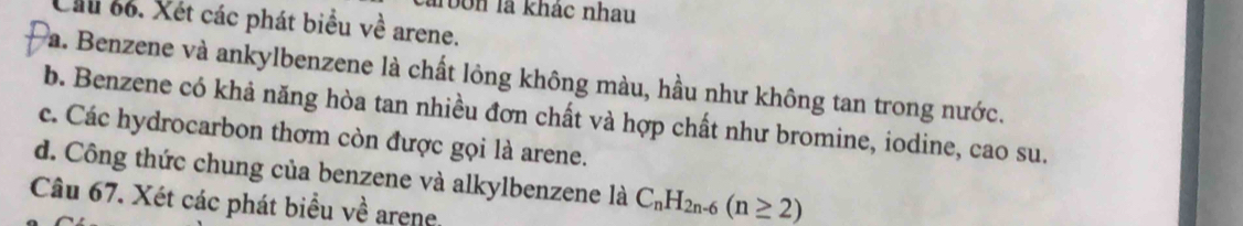 rbn là khác nhau 
Ch 6. Xét các phát biểu về arene. 
a. Benzene và ankylbenzene là chất lông không màu, hầu như không tan trong nước. 
b. Benzene có khả năng hòa tan nhiều đơn chất và hợp chất như bromine, iodine, cao su. 
c. Các hydrocarbon thơm còn được gọi là arene. 
d. Công thức chung của benzene và alkylbenzene là C_nH_2n-6(n≥ 2)
Câu 67. Xét các phát biểu về arene