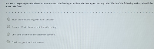 nurse take first? A nurse is preparing to administer an intermittent tube feeding to a client who has a gastrostomy tube. Which of the following actions should the
Aush the client's tubing with 30 mL of water.
Draw up 30 mL of air and instill into the tubing.
Check the pH of the client's stomach contents.
Check the gastric residual volume.