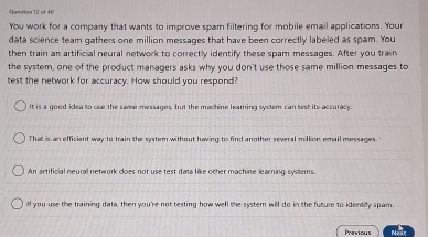 Qumtion 12 of 40
You work for a company that wants to improve spam filtering for mobile email applications. Your
data soience team gathers one million messages that have been correctly labeled as spam. You
then train an artificial neural network to correctly identify these spam messages. After you train
the system, one of the product managers asks why you don't use those same million messages to
test the network for accuracy. How should you respond?
It is a good idlea to use the same messages, but the machine leaming system can test its accuracy.
That is an efficient way to train the system without having to find another several million email messages
An artificial neural network coes not use test data like other machine learning systems.
lf you use the training data, then you're not testing how well the system will do in the future to identify spam.
Previous