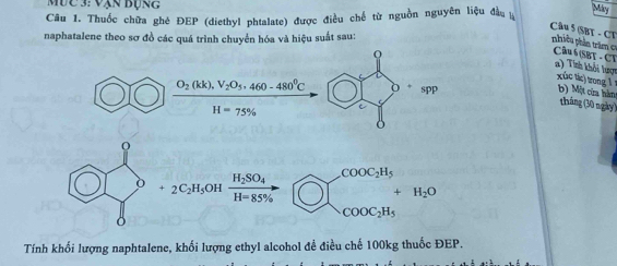 Mưc 3: Vạn Bụng
Câu 1. Thuốc chữa ghé ĐEP (diethyl phtalate) được điều chế từ nguồn nguyên liệu đầu Mány
naphatalene theo sơ đồ các quá trình chuyển hóa và hiệu suất sau:
Câu 5 (SBT - CT nhiêu phần trăm  c=  Câu6 SBT - CT
frac O_2(kk),V_2O_5,460-480^0CH=75% 
a) Tính khỏi lượn xúc tíc) trong l b) Một cứa hàn
tháng (30 ngày)
O
+ 2C_2H_5 OH frac H_2SO_4H=85%  beginarrayl COOC_2H_5 COOC_2H_5endarray. H_2O
Tính khối lượng naphtalene, khối lượng ethyl alcohol đề điều chế 100kg thuốc ĐEP.