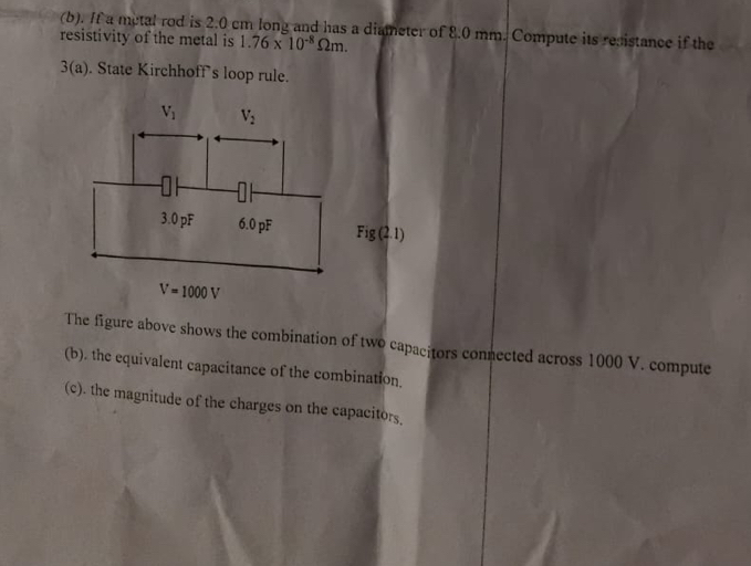 If a metal rod is 2.0 cm long and has a diameter of 8.0 mm. Compute its recistance if the
resistivity of the metal is 1.76* 10^(-8)Omega m.
3(a). State Kirchhoff's loop rule.
ig (2.1)
V=1000V
The figure above shows the combination of two capacitors connected across 1000 V. compute
(b). the equivalent capacitance of the combination.
(c). the magnitude of the charges on the capacitors.