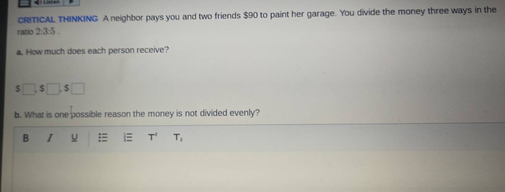 Listen 
CRITICAL THINKING A neighbor pays you and two friends $90 to paint her garage. You divide the money three ways in the 
ratio 2:3:5. 
a. How much does each person receive?
$□ , $□ , $□
b. What is one possible reason the money is not divided evenly? 
B I u ≡ T^2 T_2