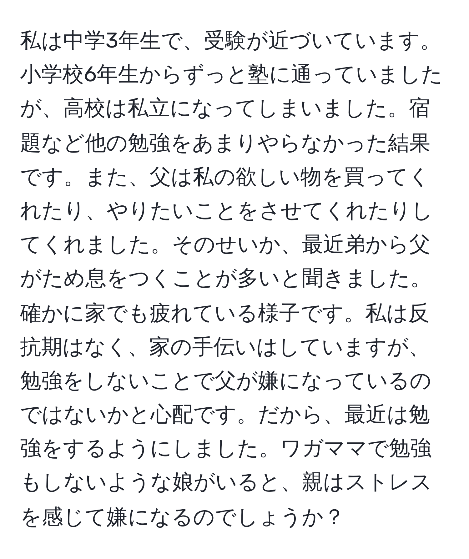 私は中学3年生で、受験が近づいています。小学校6年生からずっと塾に通っていましたが、高校は私立になってしまいました。宿題など他の勉強をあまりやらなかった結果です。また、父は私の欲しい物を買ってくれたり、やりたいことをさせてくれたりしてくれました。そのせいか、最近弟から父がため息をつくことが多いと聞きました。確かに家でも疲れている様子です。私は反抗期はなく、家の手伝いはしていますが、勉強をしないことで父が嫌になっているのではないかと心配です。だから、最近は勉強をするようにしました。ワガママで勉強もしないような娘がいると、親はストレスを感じて嫌になるのでしょうか？