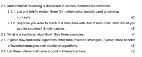 Mathematical modelling is discussed in various mathematics textbooks. 
2.1.1. List and briefly explain three (3) mathematical models used to develop 
concepts. (6) 
2.1.2. Suppose you were to teach in a rural area with lack of resources, what would you 
use for counters? Briefly explain. (4) 
2.2. What is a traditional algorithm? Give three examples. (5) 
2.3. Explain how traditional algorithms differ from invented strategies. Explain three benefits 
of invented strategies over traditional algorithms. (8) 
2.4. List three criteria that make a good mathematical task. (3)