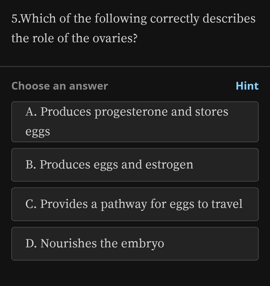 Which of the following correctly describes
the role of the ovaries?
Choose an answer Hint
A. Produces progesterone and stores
eggs
B. Produces eggs and estrogen
C. Provides a pathway for eggs to travel
D. Nourishes the embryo