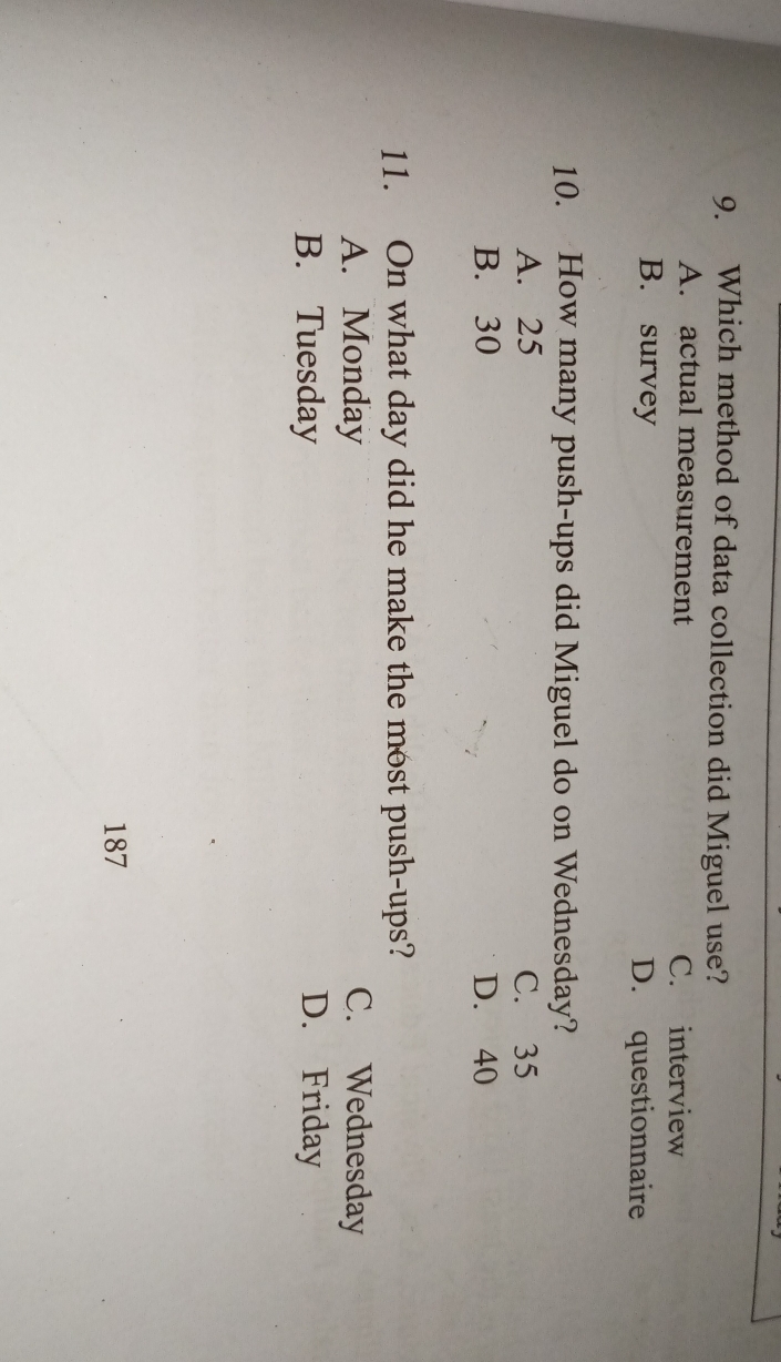 Which method of data collection did Miguel use?
A. actual measurement C. interview
B. survey D. questionnaire
10. How many push-ups did Miguel do on Wednesday?
A. 25 C. 35
B. 30 D. 40
11. On what day did he make the most push-ups?
A. Monday C. Wednesday
B. Tuesday D. Friday
187