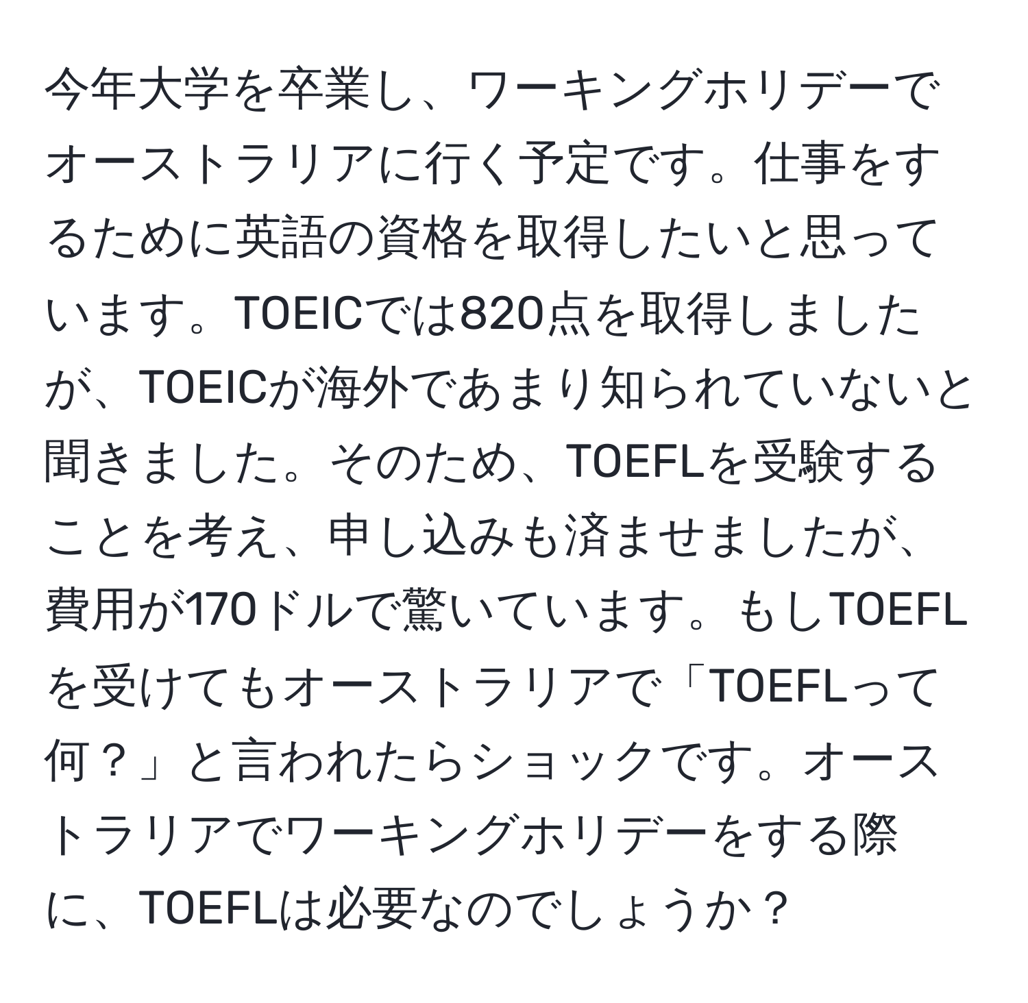 今年大学を卒業し、ワーキングホリデーでオーストラリアに行く予定です。仕事をするために英語の資格を取得したいと思っています。TOEICでは820点を取得しましたが、TOEICが海外であまり知られていないと聞きました。そのため、TOEFLを受験することを考え、申し込みも済ませましたが、費用が170ドルで驚いています。もしTOEFLを受けてもオーストラリアで「TOEFLって何？」と言われたらショックです。オーストラリアでワーキングホリデーをする際に、TOEFLは必要なのでしょうか？