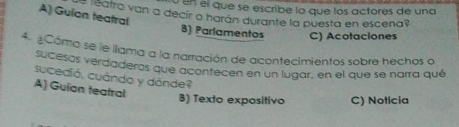 ú un el que se escribe lo que los actores de una
A) Guion teatral
= reatra van a decir o harán durante la puesta en escena
B) Parlamentos C) Acotaciones
4 Cámo se le llama a la narración de acontecimientos sobre hechos o
sucesos verdaderos que acontecen en un lugar, en el que se narra qué
sucedió, cuándo y dánde?
A) Guion teatral
B) Texto expositivo C) Noticia