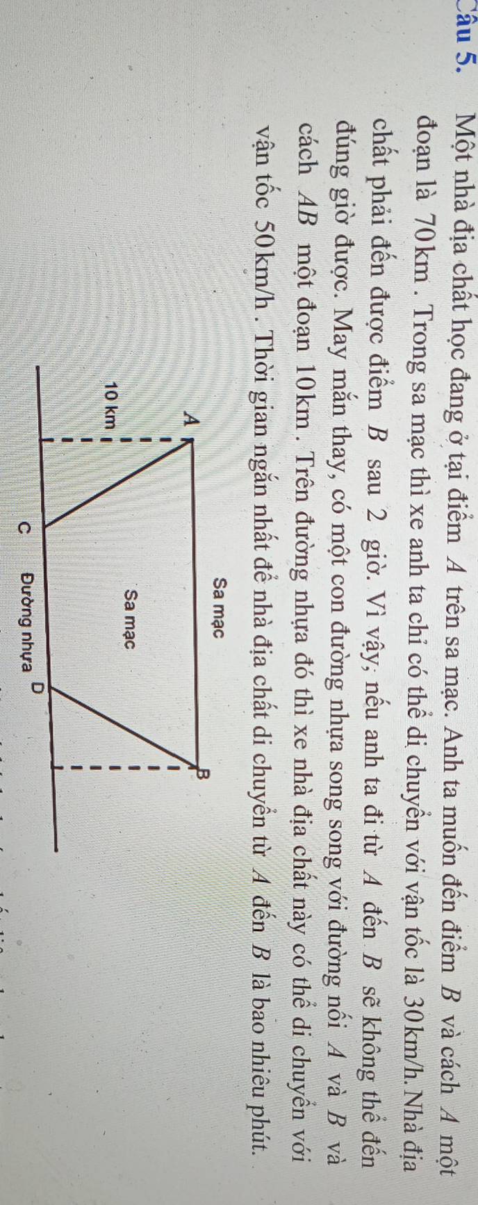 Một nhà địa chất học đang ở tại điểm A trên sa mạc. Anh ta muốn đến điểm B và cách A một 
đoạn là 70km. Trong sa mạc thì xe anh ta chỉ có thể di chuyển với vận tốc là 30km/h. Nhà địa 
chất phải đến được điểm B sau 2 giờ. Vì vậy, nếu anh ta đi từ A đến B sẽ không thể đến 
đúng giờ được. May mắn thay, có một con đường nhựa song song với đường nối A và B và 
cách AB một đoạn 10km. Trên đường nhựa đó thì xe nhà địa chất này có thể di chuyển với 
vận tốc 50 km/h. Thời gian ngắn nhất để nhà địa chất di chuyển từ A đến B là bao nhiêu phút.