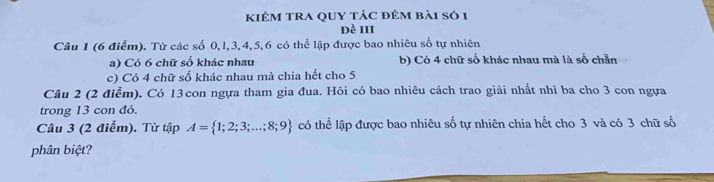 kIÊM TRA QUY tÁC đÉM bài só 1 
đề III 
Câu 1 (6 điểm). Từ các số 0, l, 3, 4, 5, 6 có thể lập được bao nhiêu số tự nhiên 
a) Có 6 chữ số khác nhau b) Có 4 chữ số khác nhau mà là số chẵn 
c) Có 4 chữ số khác nhau mà chia hết cho 5
Câu 2 (2 điểm). Có 13con ngựa tham gia đua. Hỏi có bao nhiêu cách trao giải nhất nhì ba cho 3 con ngựa 
trong 13 con đó. 
Câu 3 (2 điểm). Từ tập A= 1;2;3;...;8;9 có thể lập được bao nhiêu số tự nhiên chia hết cho 3 và có 3 chữ số 
phân biệt?