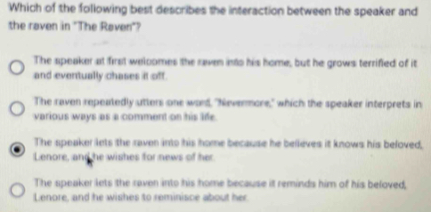 Which of the following best describes the interaction between the speaker and
the raven in "The Raven"?
The speaker at first weloomes the raven into his home, but he grows terrified of it
and eventually chases it off.
The raven repeatedly utters one ward, "Nevermore," which the speaker interprets in
various ways as a comment on his life.
The speaker lets the raven into his home because he believes it knows his beloved,
Lenore, and he wishes for news of her
The speaker lets the raven into his home because it reminds him of his beloved,
Lenore, and he wishes to reminisce about her