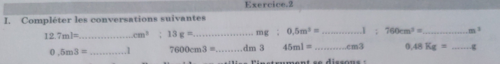 Exercice.2 
I. Compléter les conversations suivantes
12.7ml= _  _ mg; 0,5m^3= _ 760cm^3= _
cm^3 13g=
1 ; m^3
_ 0,5m3=. 1 7600cm3= _  dm 3 45ml= _ cm3 0.48Kg= _ g