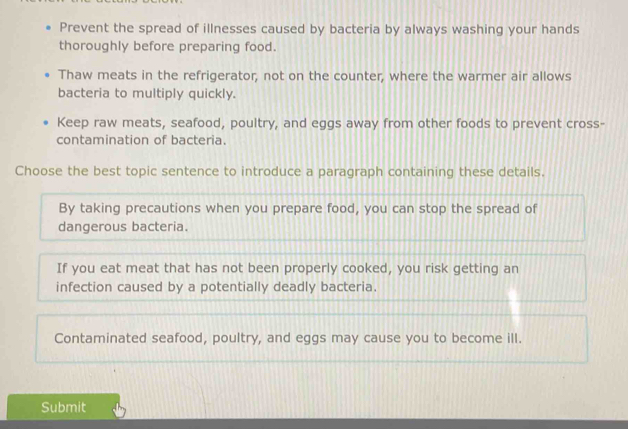 Prevent the spread of illnesses caused by bacteria by always washing your hands
thoroughly before preparing food.
Thaw meats in the refrigerator, not on the counter, where the warmer air allows
bacteria to multiply quickly.
Keep raw meats, seafood, poultry, and eggs away from other foods to prevent cross-
contamination of bacteria.
Choose the best topic sentence to introduce a paragraph containing these details.
By taking precautions when you prepare food, you can stop the spread of
dangerous bacteria.
If you eat meat that has not been properly cooked, you risk getting an
infection caused by a potentially deadly bacteria.
Contaminated seafood, poultry, and eggs may cause you to become ill.
Submit