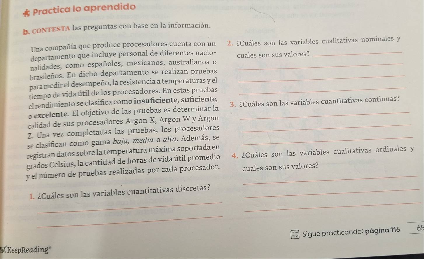 Practica lo aprendido 
b. coNTESTA las preguntas con base en la información. 
Una compañía que produce procesadores cuenta con un 2. ¿Cuáles son las variables cualitativas nominales y 
departamento que incluye personal de diferentes nacio- cuales son sus valores?_ 
nalidades, como españoles, mexicanos, australianos o_ 
brasileños. En dicho departamento se realizan pruebas_ 
para medir el desempeño, la resistencia a temperaturas y el_ 
tiempo de vida útil de los procesadores. En estas pruebas 
el rendimiento se clasifica como insuficiente, suficiente, 
o excelente. El objetivo de las pruebas es determinar la 3. ¿Cuáles son las variables cuantitativas continuas? 
calidad de sus procesadores Argon X, Argon W y Argon_ 
Z. Una vez completadas las pruebas, los procesadores 
se clasifican como gama baja, media o alta. Además, se_ 
registran datos sobre la temperatura máxima soportada en 
grados Celsius, la cantidad de horas de vida útil promedio 4. ¿Cuáles son las variables cualitativas ordinales y 
y el número de pruebas realizadas por cada procesador. cuales son sus valores? 
__ 
1. ¿Cuáles son las variables cuantitativas discretas?_ 
_ 
* Sigue practicando: página 116 65
KeepReading