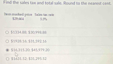 Find the sales tax and total sale. Round to the nearest cent.
Iter marked price Sales tax rate
$29,664 5.5%
$1334.88; $30,998.88
$1928.16; $31,592.16
$16,315.20; $45,979.20
$1631.52; $31,295.52