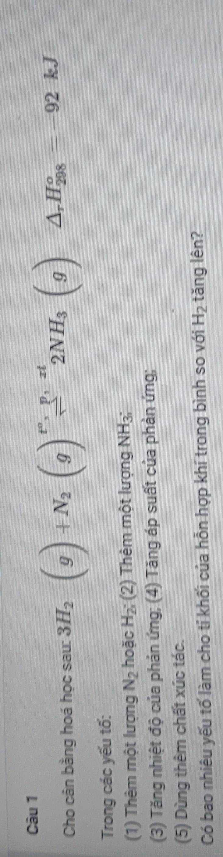 Cho cân bằng hoá học sau: 3H_2(g)+N_2(g)beginarrayr epsilon _,p,zt sim endarray 2NH_3(g)△ _rH_(298)°=-92kJ
Trong các yếu tố: 
(1) Thêm một lượng N_2 hoặc H_2; (2) Thêm một lượng NH_3
(3) Tăng nhiệt độ của phản ứng; (4) Tăng áp suất của phản ứng; 
(5) Dùng thêm chất xúc tác. 
Có bao nhiêu yếu tố làm cho tỉ khối của hỗn hợp khí trong bình so với H_2 tǎng lên?