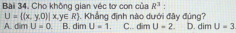 Cho không gian véc tơ con của R^3 :
U= (x,y,0)|x,y∈ R. Khẳng định nào dưới đây đúng?
A. dim U=0. B. dim U=1 C.. dim U=2. D. dim U=3