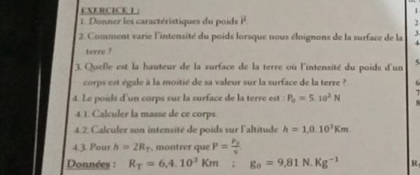 EXERCICEL : 
1. Donner les caractéristiques du poids vector P 2 
1 
2. Comment varie l'intensité du poids lorsque nous éloignons de la surface de la 4
terre ? 
3. Quelle est la hauteur de la surface de la terre où l'intensité du poids d'un 5
corps est égale à la moitié de sa valeur sur la surface de la terre ? 6 
4. Le poids d'un corps sur la surface de la terre est : P_0=5.10^2N
7 
8 
4.1. Calculer la masse de ce corps. 
4.2. Calculer son intensité de poids sur l'altitude h=1,0.10^3Km. 
4.3. Pour h=2R_T , montrer que P=frac P_0q. 
Données : R_T=6,4.10^3Km; g_0=9,81N Kg^(-1)
R