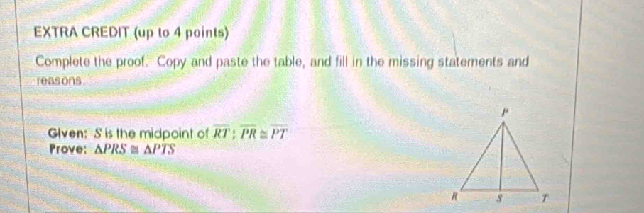 EXTRA CREDIT (up to 4 points) 
Complete the proof. Copy and paste the table, and fill in the missing statements and 
reasons. 
Glven: S is the midpoint of overline RT:overline PR≌ overline PT
Prove: △ PRS≌ △ PTS