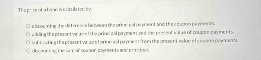 The price of a bond is calculated by:
discounting the difference between the principal payment and the coupon payments.
adding the present value of the principal payment and the present value of coupon payments.
subtracting the present value of principal payment from the present value of coupon payments.
discounting the sum of coupon payments and principal.