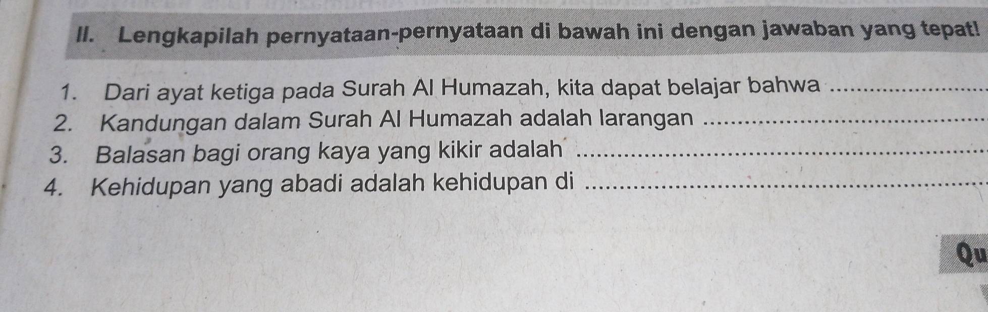 ll. Lengkapilah pernyataan-pernyataan di bawah ini dengan jawaban yang tepat! 
1. Dari ayat ketiga pada Surah Al Humazah, kita dapat belajar bahwa_ 
2. Kandungan dalam Surah Al Humazah adalah larangan_ 
3. Balasan bagi orang kaya yang kikir adalah_ 
4. Kehidupan yang abadi adalah kehidupan di_ 
Qu