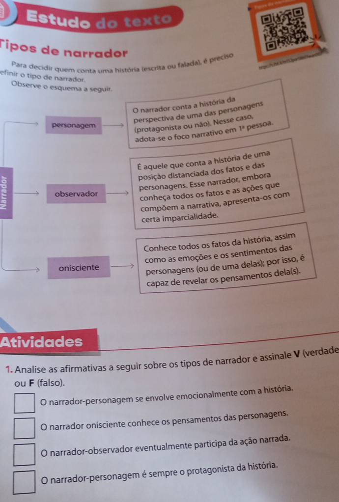 Estudo do texto
Tipos de narrador
Para decidir quem conta uma história (escrita ou falada), é preciso
htgest Thể klo150pers
efinir o tipo de narrador.
Observe o esquema a seguir.
O narrador conta a história da
perspectiva de uma das personagens
(protagonista ou não). Nesse caso,
personagem 1^a pessoa.
adota-se o foco narrativo em
É aquele que conta a história de uma
ddsição distanciada dos fatos e das
personagens. Esse narrador, embora
conheça todos os fatos e as ações que
observador
compõem a narrativa, apresenta-os com
certa imparcialidade.
Conhece todos os fatos da história, assim
como as emoções e os sentimentos das
onisciente
personagens (ou de uma delas); por isso, é
capaz de revelar os pensamentos dela(s).
Atividades
1. Analise as afirmativas a seguir sobre os tipos de narrador e assinale V (verdade
ou F (falso).
O narrador-personagem se envolve emocionalmente com a história.
O narrador onisciente conhece os pensamentos das personagens.
O narrador-observador eventualmente participa da ação narrada.
O narrador-personagem é sempre o protagonista da história.