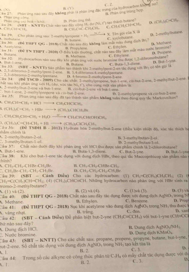 (X ) C. Z
B. (Y)
ận 27:  Phân ứng nào sau đây không phải là phản ứng đặc trung của hydrocarbon không no?
B. Phản ứng trùng hợp
Phân ứng công D. (CH_3)_2C=CH_2.
Phân ứng oxi hoá - khử. D. Phản ứng thể.
tạo thành butane?
Ấu 28: (SBT - KNTT) Chất nào sau đây cộng H H_2du(Ni,t'') C. CH_3CH_2CH=CH_2.
CH_3CHto CH_2
B. CH_3CaC-CH_2CH_3.
Tâu 29: Cho phản ứng sau: 2-methylpropene +H_2_  X. Tên gọi của X lå.isobutane B. butane.
C. xyclobutane. D. 2-methylbutane.
Tău 30: (Đễ THPT QG -20 (18) Chất nào sau đây không làm mắt màu dung dịch Br₂?
D. Methane.
Acetylene. B. Propylene. C. Ethylen.
âu 31: (DETNTHPT-2020 Ở Ở điều kiện thường, chất nào sau đây làm mắt màu nước bromine?
D. Propane.. Butane. B. Methane. C. Ethylene.
Câu 32: Hydrocarbon nào sau đây khi phản ứng với nước bromine thu được 1,2-dibromobutane?. But-1-ene. B. Butane. C. Buta-1,3-diene. D. But-1-yne.
Câu 33: (SBT - KNTT) Sân phẩm tạo thành khi 2-methylpent-2-en tắc dụng với Br_2 có tên gọi là. 2,3-dibromo-2-methylpent-2-ene. B. 3,4-dibromo-4-methylpentane
. 2,3-dibromo-2-methylpentane. D. 4-bromo-2-methy1pent-2-ene.
Câu 34: (Đề TSCD-2009) ) Cho các chât: 2-methylpropene, but-1-ene, cis-but-2-ene, 2-methylbut-2-ene. l
hất sau khi phàn ứng với H_2(du,xic tác Ni,O)
A. 2-methylbut-2-ene và but-1-ene. B. cis-but-2-cne cho cùng một sân phẩm là
v à but-1-ene.
but-1-ene, 2-methylpropene và cis-but-2-ene. D. 2-methylpropene và cis-but-2-ene.
ău 35: Phan ứng nào sau dây đã tạo thành sản phẩm không tuần theo dùng quy tắc Markovnikov?
. CH_3CH=CH_2+HClto CH_3CHClCH_3.
3. (CH_3)_2C=CH_2+HBrto (CH_3)_2CHCH_2Br.
a CH_3CH_2CH=CH_2+H_2Oxrightarrow H^+CH_3CH_2CH(OH)CH_3.
). (CH_3)_2C=CH-CH_3+HIto (CH_3)_2ClCH_2CH_3.
Cầu 36: (Đề TSĐH B - 2012) Hydrate hóa 2-methylbut-2-ene (điều kiện nhiệt độ, xúc tác thích họ
phẩm chính là
A. 2-methylbutan-2-ol B. 3-methylbutan-2-ol.
C. 3-methyIbutan-1-ol. D. 2-methylbutan-3-ol.
Câu 37: Chất nào dưới đây khi phản ứng với HCl thu được sản phẩm chính là 2-chlorobutane?
. But-1-ene. B. Buta-1,3-diene. C. But-2-yne. D. But-1-yne
Câu 38: Khi cho but-1-ene tác dụng với dung dịch HBr, theo qui tắc Maccopnhicop sản phẩm nào s
:hinh?
. CH_3-CH_2-CHBr-CH_2Br. B. CH_3-CH_2-CHBr-CH_3.
a CH_2Br-CH_2-CH_2-CH_2Br. D. CH_3-CH_2-CH_2-CH_2Br.
Câu 39: (SBT - Cảnh Diều) Cho các hydrocarbon: (1) CH_2=C(CH_3)CH_2CH_3; (2) (
CH_2=C(CH_3)CH=CH_2;(4)(CH_3)_2CHC=CH. Những hydrocarbon nảo phản ứng với HBr sinh ra
romo-2-methylbutane?
A. (1) và (2). B. (2) và (4). C. (1)và (3). D. (3) và
Câu 40: (Đề THPT QG - 2018) Chất nào sau đây tác dụng được với dung dịch AgNO_3 trong NJ
. Methane. B. Ethylen. C. Benzene. D. Prop
Câu 41: (Đề THPT QG - 2018) Sục khí acetylene vào dung dịch AgNO_3 trong NH_3 thu được k
A. vàng nhạt. B. trắng. C. đen. D. xan
Câu 42: (SBT - Cánh Diều) De phân biệt but 2-V ne (CH_3Cequiv CCH_3) với but-1-yr 25° (CHequiv CCH
hứ nào sau đây?
A. Dung dịch HCl. B. Dung dịch AgNO_3/NH_3.
C. Nước bromine. D. Dung dịch KMnO_4
Câu 43: (SBT - KNTT) Cho các chất sau: propane, propene, propyne, butane, but-l-yne,
but-2-ene. Số chất tác dụng với dung địch AgNO_3 trong NH_3 tạo kết tủa là
A. 1. B. 2. C. 3. D.
Câu 44: Trong số các alkyne có công thức phân tử C_5H_8 có mấy chất tác dụng được với du
A. 1. B. 2. C. 3. D.