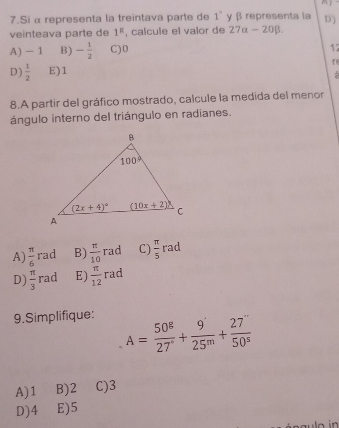 Si α representa la treintava parte de 1° γ β representa la D)
veinteava parte de 1^g , calcule el valor de 27alpha -20beta .
A) - 1 B) - 1/2  C)0
12
r
D)  1/2  E)1
8.A partir del gráfico mostrado, calcule la medida del menor
ángulo interno del triángulo en radianes.
A)  π /6 rad B)  π /10 rad C)  π /5 rac
D)  π /3 rad E)  π /12 rad
9.Simplifique:
A= 50^g/27° + 9'/25^m + 27''/50^s 
A)1 B)2 C)3
D)4 E)5