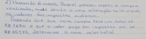 Passan do 6 meses, Raguel precisou repetir a compra 
realisada, mats devido a uma alteragao na lei fiscal, 
os valores dosimpostos mudarom. 
Sabendo gue sua nove compra teve um total de 
R. 1650 e que o valor pago em impostos foi de
8651, 5, determine o novo valortotal