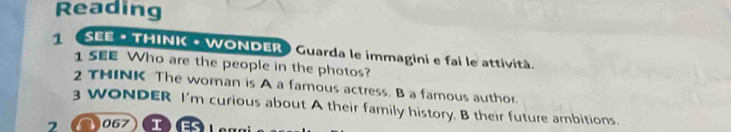 Reading 
1 《SEE · THINK - WONDER Guarda le immagini e fai le attività. 
1 SEE Who are the people in the photos? 
2 THINK The woman is A a famous actress. B a famous author. 
3 WONDER I'm curious about A their family history. B their future ambitions. 
7 067 I