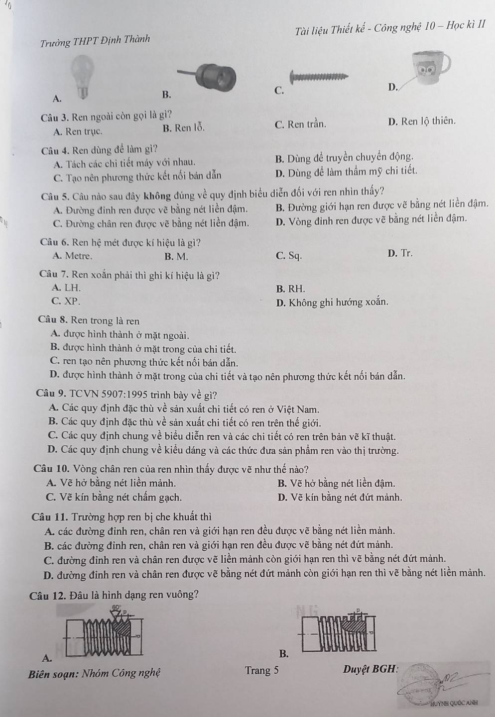 Trường THPT Định Thành Tài liệu Thiết kế - Công nghệ 10 - Học kì II
ao
D.
A.
B.
C.
Câu 3. Ren ngoài còn gọi là gì?
A. Ren trục. B. Ren lỗ. C. Ren trần. D. Ren lộ thiên.
Câu 4. Ren dùng để làm gì?
A. Tách các chi tiết máy với nhau. B. Dùng để truyền chuyển động.
C. Tạo nên phương thức kết nối bán dẫn D. Dùng để làm thầm mỹ chi tiết.
Câu 5. Câu nào sau đây không đúng về quy định biểu diễn đối với ren nhìn thấy?
A. Đường đinh ren được vẽ bằng nét liền đậm. B. Đường giới hạn ren được vẽ bằng nét liền đậm.
C. Đường chân ren được vẽ bằng nét liền đậm. D. Vòng đinh ren được vẽ bằng nét liền đậm.
Câu 6. Ren hệ mét được kí hiệu là gì?
A. Metre. B. M. C. Sq. D. Tr.
Câu 7. Ren xoắn phải thì ghi kí hiệu là gì?
A. LH. B. RH.
C. XP. D. Không ghi hướng xoắn.
Câu 8. Ren trong là ren
A. được hình thành ở mặt ngoài.
B. được hình thành ở mặt trong của chi tiết.
C. ren tạo nên phương thức kết nối bán dẫn.
D. được hình thành ở mặt trong của chi tiết và tạo nên phương thức kết nối bán dẫn.
Câu 9. TCVN 5907:1995 trình bày về gì?
A. Các quy định đặc thù về sản xuất chi tiết có ren ở Việt Nam.
B. Các quy định đặc thù về sản xuất chi tiết có ren trên thế giới.
C. Các quy định chung về biểu diễn ren và các chi tiết có ren trên bản vẽ kĩ thuật.
D. Các quy định chung về kiểu dáng và các thức đưa sản phẩm ren vào thị trường.
Câu 10. Vòng chân ren của ren nhìn thấy được vẽ như thế nào?
A. Vẽ hở bằng nét liền mảnh. B. Vẽ hở bằng nét liền đậm.
C. Vẽ kín bằng nét chấm gạch. D. Vẽ kín bằng nét đứt mảnh.
Câu 11. Trường hợp ren bị che khuất thì
A. các đường đỉnh ren, chân ren và giới hạn ren đều được vẽ bằng nét liền mảnh.
B. các đường đỉnh ren, chân ren và giới hạn ren đều được vẽ bằng nét đứt mảnh.
C. đường đỉnh ren và chân ren được vẽ liền mảnh còn giới hạn ren thì vẽ bằng nét đứt mảnh.
D. đường đinh ren và chân ren được vẽ bằng nét đứt mảnh còn giới hạn ren thì vẽ bằng nét liền mảnh.
Câu 12. Đâu là hình dạng ren vuông?
A.
B.
Biên soạn: Nhóm Công nghệ Trang 5  Duyệt BGH:
HuỳNH Quốc ANh