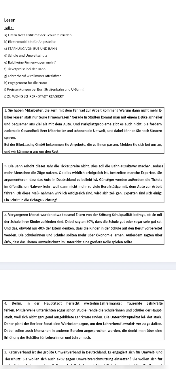 Lesen
Teil 1:
a) Eltern trotz Kritik mit der Schule zufrieden
b) Elektromobilität für Angestellte
c) STÄRKUNG VON BUS UND BAHN
d) Schule und Umweltschutz
e) Bald keine Firmenwagen mehr?
f) Ticketpreise bei der Bahn
g) Lehrerberuf wird immer attraktiver
h) Engagement für die Natur
i) Preissenkungen bei Bus, Straßenbahn und U-Bahn!
j) ZU WENIG LEHRER - STADT REAGIERT
1. Sie haben Mitarbeiter, die gern mit dem Fahrrad zur Arbeit kommen? Warum dann nicht mehr E-
Bikes leasen statt nur teure Firmenwagen? Gerade In Städten kommt man mit einem E-Bike schneller
und bequemer ans Ziel als mit dem Auto. Und Parkplatzprobleme gibt es auch nicht. Sie fördern
zudem die Gesundheit Ihrer Mitarbeiter und schonen die Umwelt, und dabei können Sie noch Steuern
sparen.
Bei der BikeLaasing GmbH bekommen Sie Angebote, die zu Ihnen passen. Melden Sie sich bei uns an,
und wir kümmern uns um den Rest
2. Die Bahn erhöht dieses Jahr die Ticketipreise nicht. Dies soll die Bahn attraktiver machen, sodass
mehr Menschen die Züge nutzen. Ob dies wirklich erfolgreich ist, bestreiten manche Experten. Sie
argumentieren, dass das Auto in Deutschland zu beliebt ist. Günstiger werden außerdem die Tickets
im öffentlichen Nahver- kehr, weil dann nicht mehr so viele Berufstätige mit. dem Auto zur Arbeit
fahren. Ob diese Maß- nahmen wirklich erfolgreich sind, wird sich zei- gen. Experten sind sich einig:
Ein Schritt in die richtige Richtung!
3. Vergangeren Monat wurden etwa tausend Eltern von der Stiftung Schulqualität befragt, ob sie mit
der Schule ihrer Kinder zufrieden sind. Dabei sagten 80%, dass die Schule gut oder sogar sehr gut sei.
Und das, obwohl nur 40% der Eitern denken, dass die Kinder in der Schule auf den Beruf vorbereitet
werden. Die Schülerinnen und Schüler sollten mehr über Ökonomie lernen. Außerdem sagten über
60%, dass das Thema Umweltschutz im Unterricht eine größere Rolle spielen sollte.
4. Berlin. in der Hauptstadt herrscht weiterh in Lehrermangel: Tausende Lehrkräfte
fehlen. Mittlerweile unterrichten sogar schon Studie- rende die Schülerinnen und Schüler der Haupt-
stadt, weil sich nicht genügend ausgebildete Lehrkräfte finden. Die Unterrichtsqualität lei- det stark.
Daher plant der Berliner Senat eine Werbekampagne, um den Lehrerberuf attrakti- ver zu gestalten.
Dabei sollen auch Menschen in anderen Berufen angesprochen werden, die denkt man über eine
Erhöhung der Gehälter für Lehrerinnen und Lehrer nach.
5. KaturVerband ist der größte Umweltverband in Deutschland. Er engagiert sich für Umwelt- und
Tierschutz. Sie wollen sich auch aktiv gegen Umweltverschmutzung einsetzen? Sie wöllen sich für