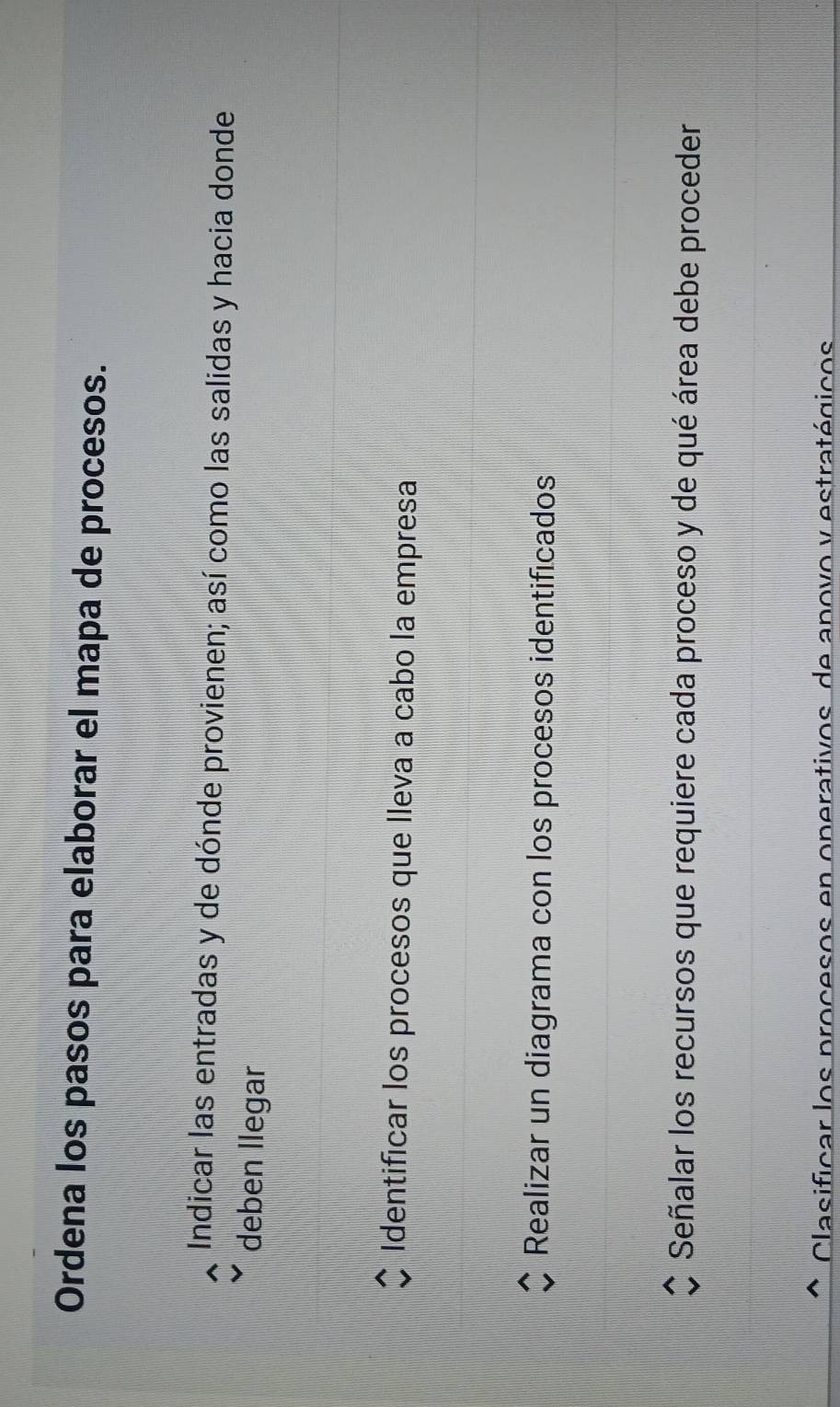 Ordena los pasos para elaborar el mapa de procesos.
Indicar las entradas y de dónde provienen; así como las salidas y hacia donde
deben llegar
Identificar los procesos que lleva a cabo la empresa
Realizar un diagrama con los procesos identificados
Señalar los recursos que requiere cada proceso y de qué área debe proceder
Clasificar los procesos en operativos, de apovo y estratégicos