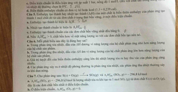 c. Điều kiện chuẩn là điều kiện ứng với áp suất 1 bar, nồng độ 1 mol/L (đổi với chất tần lồng đn
và nhiệt độ thường chọn là 0°C. S
d. Biển thiên enthalpy chuẩn có đơn vj: kJ hoặc keal (1J=0.239cal).
Câu 5. Enthalpy tạo thành hay nhiệt tạo thành (△ _cH) của một chất là biển thiên enthalpy của phân ứng tạo
thành 1 mol chất đó từ các đơn chất ở trạng thái bên vững, ở một điễu kiện chuẩn
a. Enthalpy tạo thành kí hiệu là △ ,H.
b. Nhiệt tạo thành chuẩn kí hiệu là △ _1H_(208)°.
e. Enthalpy tạo thành chuẩn của các đơn chất bền vững nhất đều bằng 0.
d. Nếu △ _fH_(201)°>0 , chất bền hơn về mặt năng lượng so với các đơn chất bền tạo nên nó.
Câu 6. Mỗi phát biểu sau đây là đúng hay sai?
a. Trong phản ứng tòa nhiệt, dầu của △ H dương vi năng lượng của hệ chất phân ứng nhỏ hơn năng lượng
của hc hất sản phẩm.
b. Trong phán ứng thu nhiệt, dầu của △ H âm vì năng lượng của hệ chất phản ứng lớn hơn năng lượng của
hệ chất sản phẩm.
e. Giá trị tuyệt đổi của biển thiên enthalpy càng lớn thì nhiệt lượng tỏa ra hay thu vào của phản ứng cảng
nhiều.
d. Các phản ứng xây ra ở nhiệt độ phòng thường là phản ứng tòa nhiệt, các phản ứng thu nhiệt thường xây
ra khi đun nóng.
Câu 7. Cho phản ứng sau: S(s)+O_2(g)to SO_2(g) và △ _1H_(2m)°(SO_2,g)=-296,8kJ/mol
a. △ _tH_(299)°(SO_2,g)=-296.8kJ/ Vmol là lượng nhiệt tôa ra khi tạo ra 1 mol SO_2(g) từ đơn chất S(s) và O_2(g).
đây là các đơn chất bền nhất ở điều kiện chuẩn.
b. Ở điều kiện chuẩn, Delta _rH_(2m)°(O_2,g)=0.