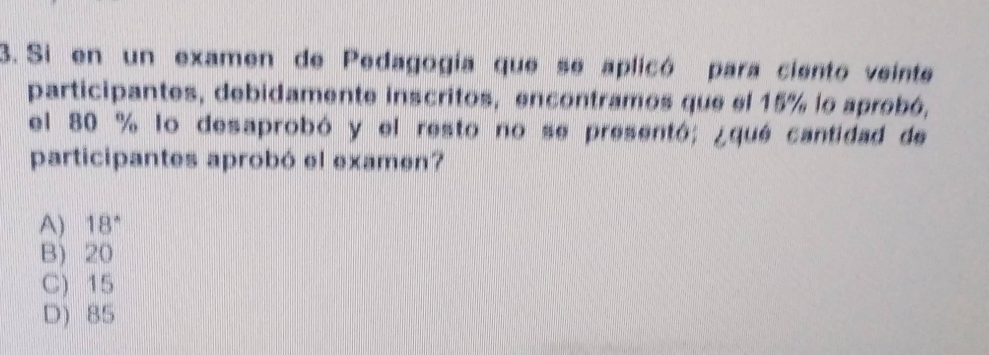 Si en un examen de Pedagogia que se aplicó para ciento veinte
participantes, debidamente inscritos, encontramos que el 15% lo aprobó,
el 80 % lo desaprobó y el resto no se presentó; ¿que cantidad de
participantes aprobó el examen?
A) 18 *
B) 20
C) 15
D) 85