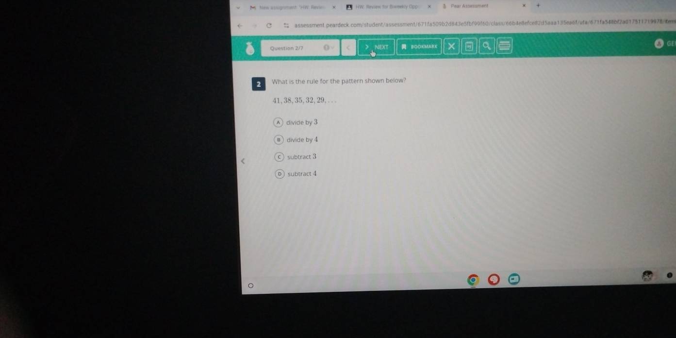 New assignent 'HW evie HW. Review for Biweeky Opp Pear Assessment
assessment.peardeck.com/student/assessment/671fa509b2d843e5fbf99f60/class66b4e8efce82d5aaa135ea6f/ufa/671fa548bf2a0175f1719978/iten
Question 2/7 () NEXT BOOKMARK X G Q
2 What is the rule for the pattern shown below?
41, 38, 35, 32, 29, . . .
divide by 3
divide by 4
subtract 3
subtract 4