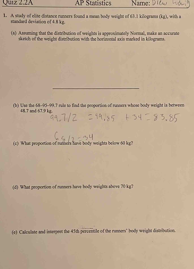 Quiz 2.2A AP Statistics Name: 
1. A study of elite distance runners found a mean body weight of 63.1 kilograms (kg), with a 
standard deviation of 4.8 kg. 
(a) Assuming that the distribution of weights is approximately Normal, make an accurate 
sketch of the weight distribution with the horizontal axis marked in kilograms. 
_ 
(b) Use the 68-95-99.7 rule to find the proportion of runners whose body weight is between
48.7 and 67.9 kg. 
(c) What proportion of runners have body weights below 60 kg? 
(d) What proportion of runners have body weights above 70 kg? 
(e) Calculate and interpret the 45th percentile of the runners’ body weight distribution.