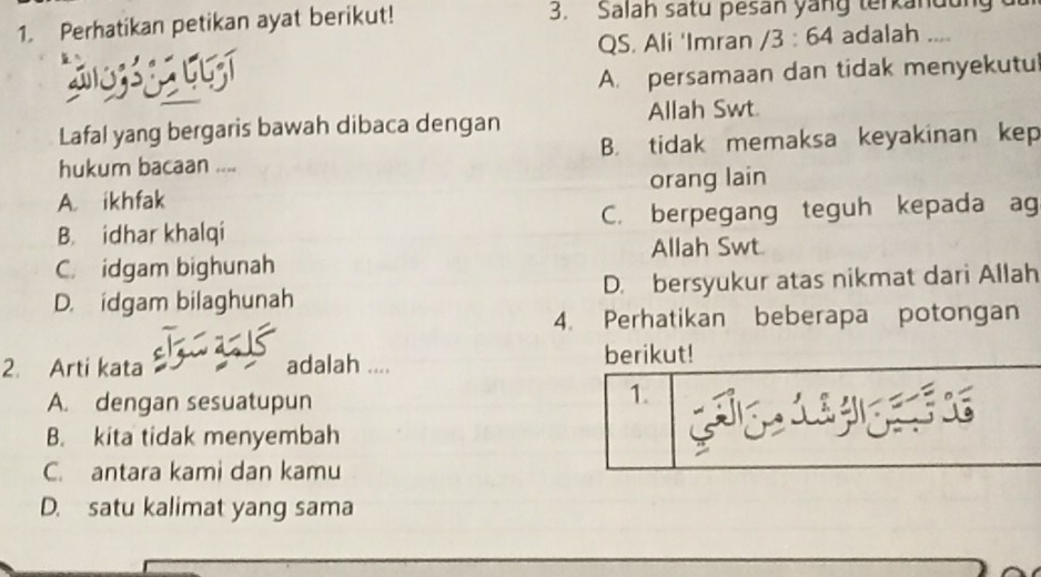 Perhatikan petikan ayat berikut! 3. Salah satu pesan yang terkandu
QS. Ali 'Imran
2o33 g2 l6zí /3:64 adalah ....
A. persamaan dan tidak menyekutul
Lafal yang bergaris bawah dibaca dengan Allah Swt.
hukum bacaan .... B. tidak memaksa keyakinan kep
A. ikhfak orang lain
B. idhar khalqi C. berpegang teguh kepada ag
Allah Swt.
C. idgam bighunah
D. idgam bilaghunah D. bersyukur atas nikmat dari Allah
4. Perhatikan beberapa potongan
2. Arti kata adalah ....
berikut!
A. dengan sesuatupun
1.
B. kita tidak menyembah
C. antara kami dan kamu
D. satu kalimat yang sama