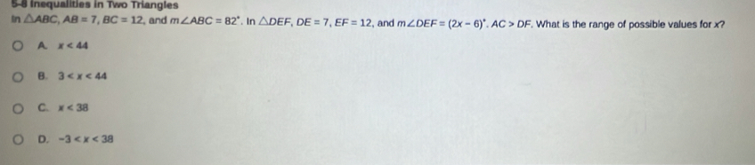 Inequalities in Two Triangles
In△ ABC, AB=7, BC=12 , and m∠ ABC=82°. In △ DEF, DE=7, EF=12 , and m∠ DEF=(2x-6)^circ . AC>DF. What is the range of possible values for x?
A. x<44</tex>
B. 3
C. x<38</tex>
D. -3