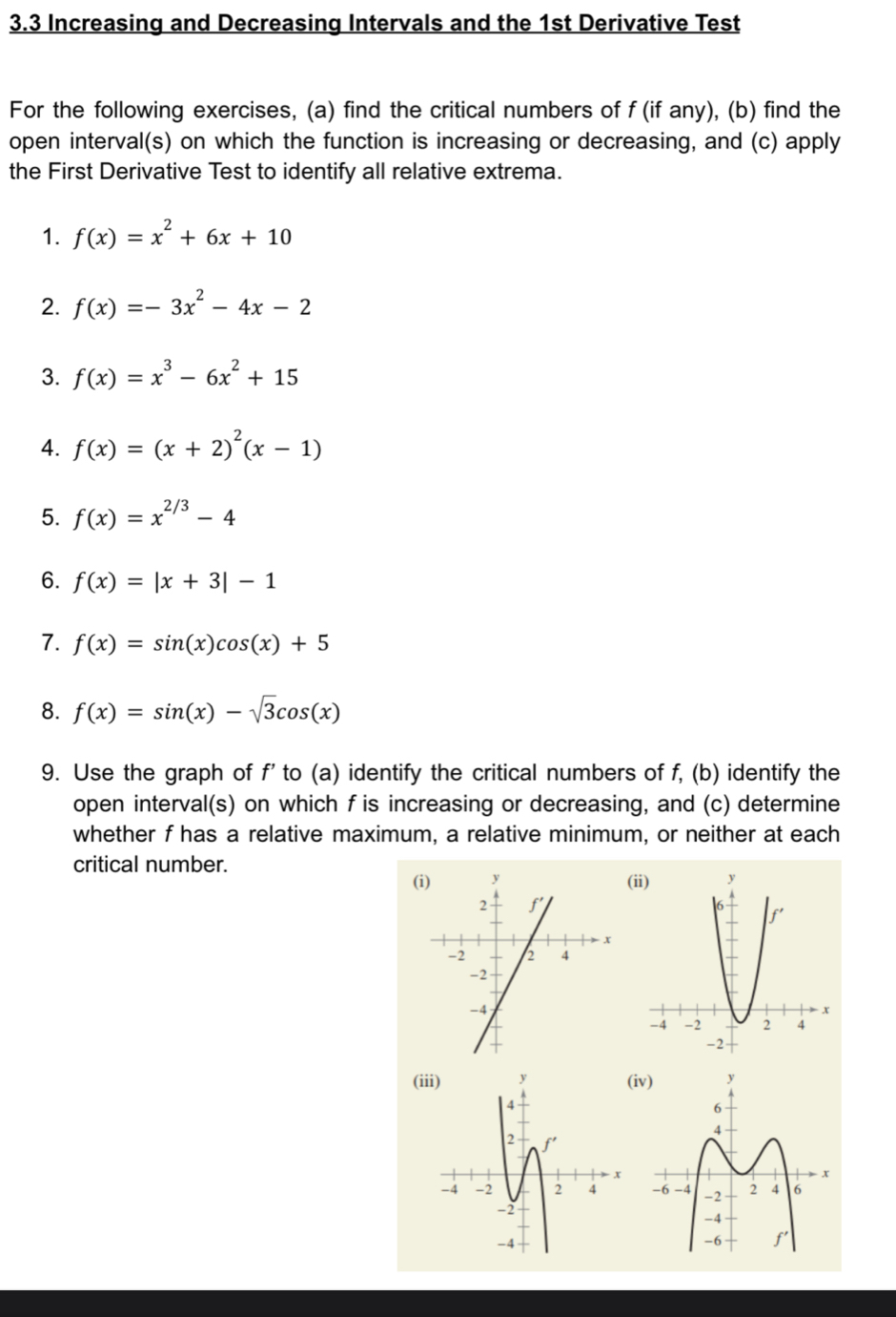 3.3 Increasing and Decreasing Intervals and the 1st Derivative Test
For the following exercises, (a) find the critical numbers of f (if any), (b) find the
open interval(s) on which the function is increasing or decreasing, and (c) apply
the First Derivative Test to identify all relative extrema.
1. f(x)=x^2+6x+10
2. f(x)=-3x^2-4x-2
3. f(x)=x^3-6x^2+15
4. f(x)=(x+2)^2(x-1)
5. f(x)=x^(2/3)-4
6. f(x)=|x+3|-1
7. f(x)=sin (x)cos (x)+5
8. f(x)=sin (x)-sqrt(3)cos (x)
9. Use the graph of f' to (a) identify the critical numbers of f, (b) identify the
open interval(s) on which f is increasing or decreasing, and (c) determine
whether f has a relative maximum, a relative minimum, or neither at each
critical number. (ii)
(i)
(i(i