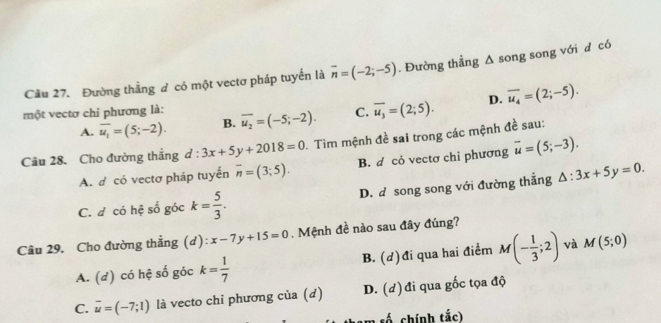 Đường thằng d có một vectơ pháp tuyến là overline n=(-2;-5). Đường thẳng Δ song song với d có
một vectơ chỉ phương là: C. overline u_3=(2;5). D. overline u_4=(2;-5).
A. overline u_1=(5;-2). B. overline u_2=(-5;-2). 
Cầu 28. Cho đường thắng d : 3x+5y+2018=0. Tìm mệnh đề sai trong các mệnh đề sau:
A. d có vectơ pháp tuyến overline n=(3;5). B. d có vectơ chi phương overline u=(5;-3).
C. đ có hệ số góc k= 5/3 . D. d song song với đường thắng △ :3x+5y=0. 
Câu 29. Cho đường thẳng (d): x-7y+15=0. Mệnh đề nào sau đây đúng?
A. (d) có hệ số góc k= 1/7  B. (d)đi qua hai điểm M(- 1/3 ;2) và M(5;0)
C. overline u=(-7;1) là vecto chỉ phương của (d) D. (d) đi qua gốc tọa độ
m số chính tắc)