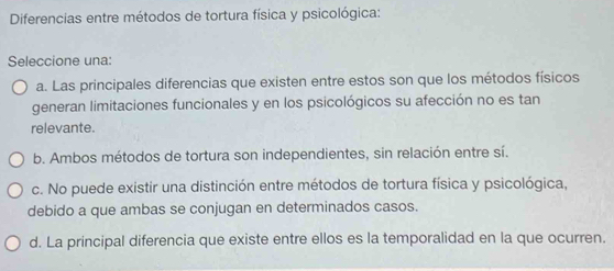 Diferencias entre métodos de tortura física y psicológica:
Seleccione una:
a. Las principales diferencias que existen entre estos son que los métodos físicos
generan limitaciones funcionales y en los psicológicos su afección no es tan
relevante.
b. Ambos métodos de tortura son independientes, sin relación entre sí.
c. No puede existir una distinción entre métodos de tortura física y psicológica,
debido a que ambas se conjugan en determinados casos.
d. La principal diferencia que existe entre ellos es la temporalidad en la que ocurren.