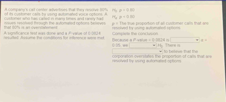 A company's call center advertises that they resolve 80% H p=0.80
of its customer calls by using automated voice options. A 
customer who has called in many times and rarely had H_ap<0.80
that 80% is an overstatement issues resolved through the automated options believes p= The true proportion of all customer calls that are 
A significance test was done and a P -value of 0.0824 resolved by using automated options 
resuilted. Assume the conditions for inference were met Because a P -value Complete the conclusion
=0.0824 15 | a=
0.05, we H There is 
to believe that the 
corporation overstates the proportion of calls that are 
resolved by using automated options