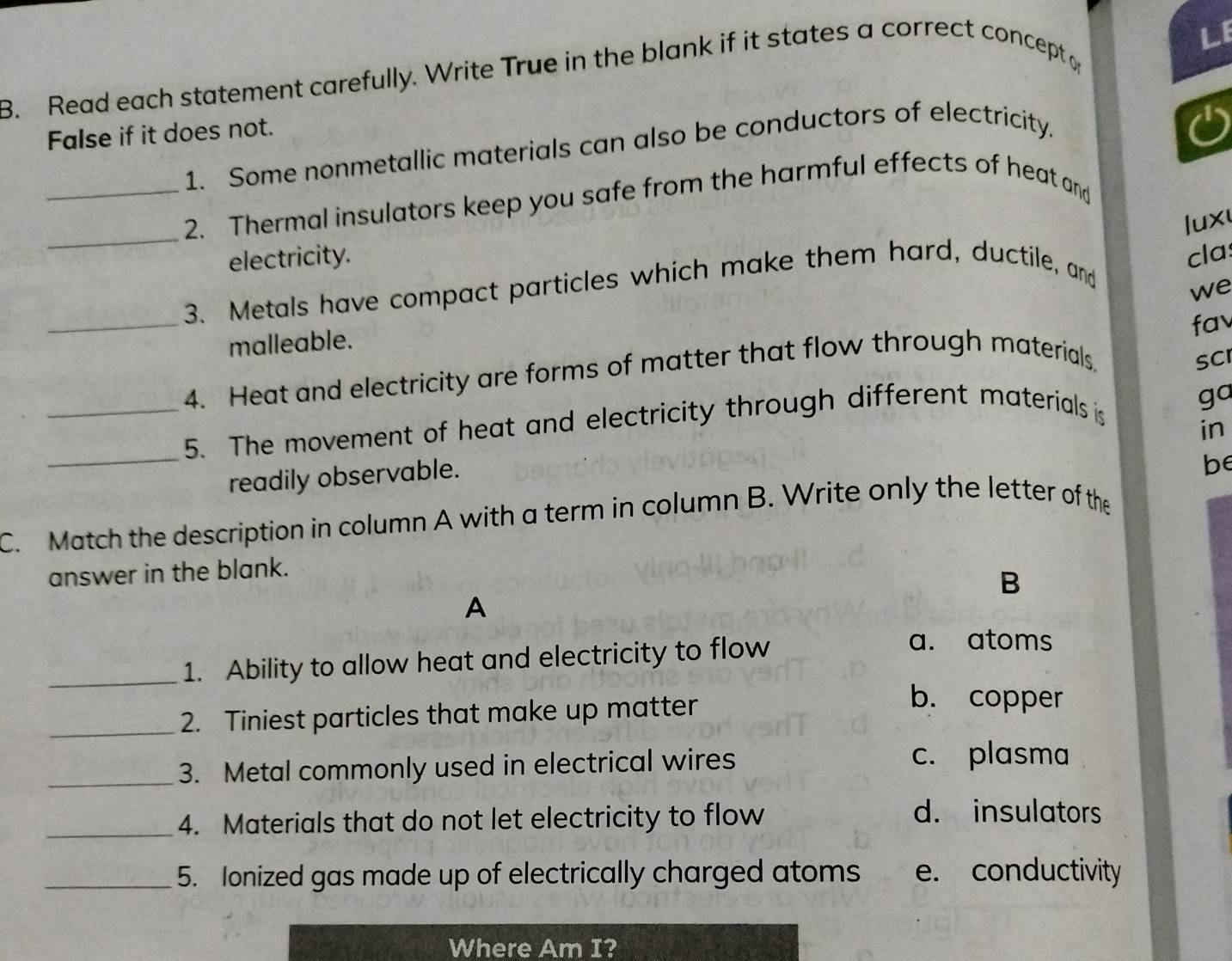 LE
3. Read each statement carefully. Write True in the blank if it states a correct concept o
False if it does not.
1. Some nonmetallic materials can also be conductors of electricity.
a
_2. Thermal insulators keep you safe from the harmful effects of heat and
electricity. cla:
_3. Metals have compact particles which make them hard, ductile, and lux
we
_
fa
malleable.
4. Heat and electricity are forms of matter that flow through materials
SCI
_5. The movement of heat and electricity through different materials is
go
in
_
readily observable.
be
C. Match the description in column A with a term in column B. Write only the letter of the
answer in the blank.
B
A
_1. Ability to allow heat and electricity to flow
a. atoms
_2. Tiniest particles that make up matter
b. copper
_3. Metal commonly used in electrical wires
c. plasma
_4. Materials that do not let electricity to flow
d. insulators
_5. Ionized gas made up of electrically charged atoms e. conductivity
Where Am I?