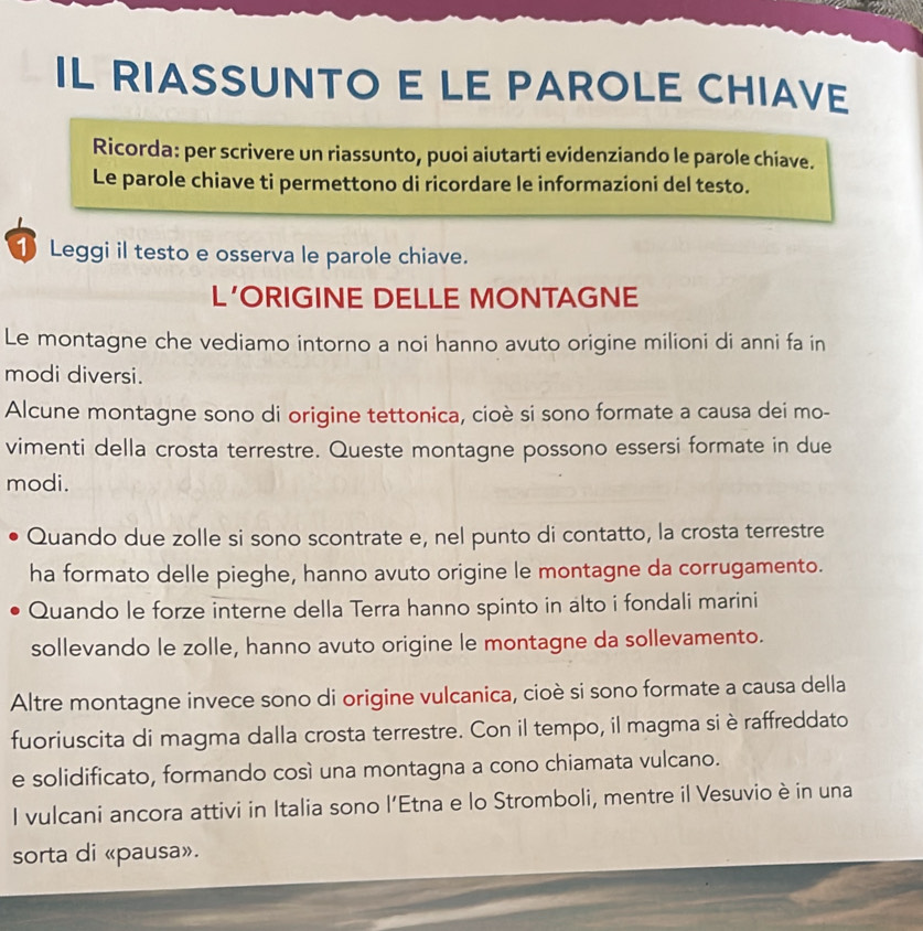 IL RIASSUNTO E LE PAROLE CHIAVE 
Ricorda: per scrivere un riassunto, puoi aiutarti evidenziando le parole chiave. 
Le parole chiave ti permettono di ricordare le informazioni del testo. 
① Leggi il testo e osserva le parole chiave. 
L’ORIGINE DELLE MONTAGNE 
Le montagne che vediamo intorno a noi hanno avuto origine milioni di anni fa in 
modi diversi. 
Alcune montagne sono di origine tettonica, cioè si sono formate a causa dei mo- 
vimenti della crosta terrestre. Queste montagne possono essersi formate in due 
modi. 
Quando due zolle si sono scontrate e, nel punto di contatto, la crosta terrestre 
ha formato delle pieghe, hanno avuto origine le montagne da corrugamento. 
Quando le forze interne della Terra hanno spinto in alto i fondali marini 
sollevando le zolle, hanno avuto origine le montagne da sollevamento. 
Altre montagne invece sono di origine vulcanica, cioè si sono formate a causa della 
fuoriuscita di magma dalla crosta terrestre. Con il tempo, il magma si è raffreddato 
e solidificato, formando così una montagna a cono chiamata vulcano. 
I vulcani ancora attivi in Italia sono l’Etna e lo Stromboli, mentre il Vesuvio è in una 
sorta di «pausa».