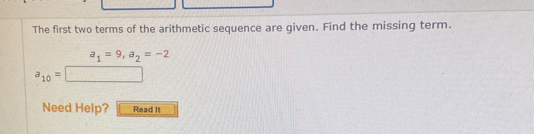 The first two terms of the arithmetic sequence are given. Find the missing term.
a_1=9, a_2=-2
a_10=
Need Help? Read It