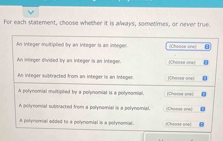 For each statement, choose whether it is always, sometimes, or never true. 
An integer multiplied by an integer is an integer. (Choose one) 
An integer divided by an integer is an integer. (Choose one) a 
An integer subtracted from an integer is an integer. (Choose one) a 
A polynomial multiplied by a polynomial is a polynomial. (Choose one) a 
A polynomial subtracted from a polynomial is a polynomial. (Choose one) 
A polynomial added to a polynomial is a polynomial. (Choose one)