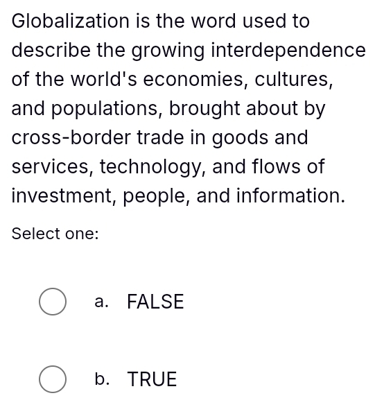 Globalization is the word used to
describe the growing interdependence
of the world's economies, cultures,
and populations, brought about by
cross-border trade in goods and
services, technology, and flows of
investment, people, and information.
Select one:
a. FALSE
b.TRUE